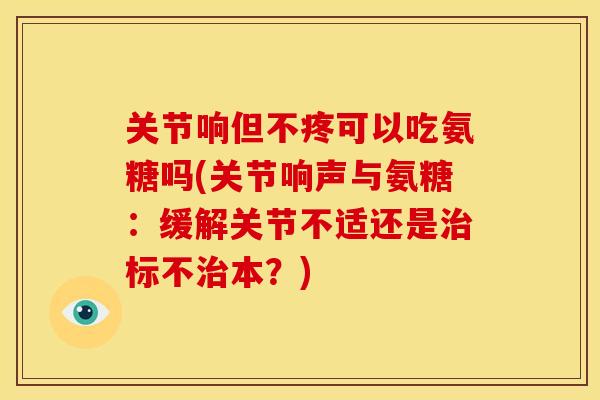 关节响但不疼可以吃氨糖吗(关节响声与氨糖：缓解关节不适还是治标不治本？)