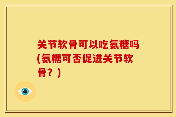 关节软骨可以吃氨糖吗(氨糖可否促进关节软骨？)