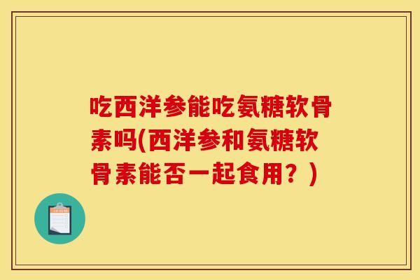 吃西洋参能吃氨糖软骨素吗(西洋参和氨糖软骨素能否一起食用?)-第1张图片-关节骑士 吃西洋参能吃氨糖软骨素吗(西洋参和氨糖软骨素能否一起食用?)-第1张图片-关节骑士