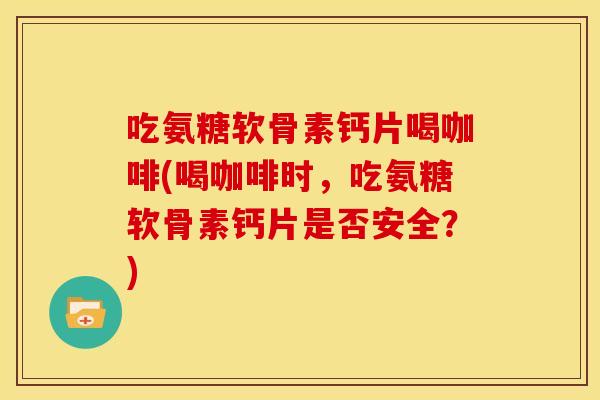 吃氨糖软骨素钙片喝咖啡(喝咖啡时，吃氨糖软骨素钙片是否安全？)