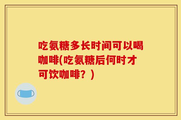 吃氨糖多长时间可以喝咖啡(吃氨糖后何时才可饮咖啡？)