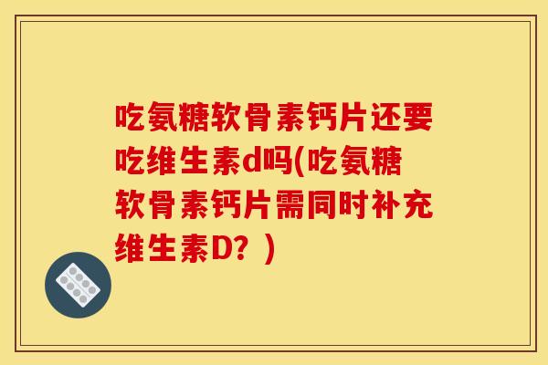吃氨糖软骨素钙片还要吃维生素d吗(吃氨糖软骨素钙片需同时补充维生素D？)