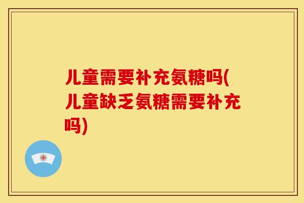儿童需要补充氨糖吗(儿童缺乏氨糖需要补充吗)