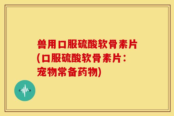 兽用口服硫酸软骨素片(口服硫酸软骨素片：宠物常备药物)