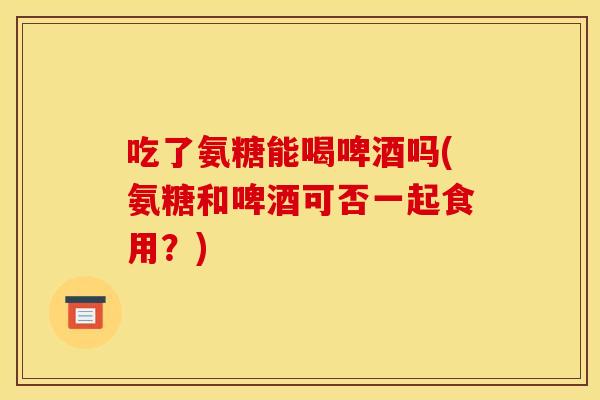 吃了氨糖能喝啤酒吗(氨糖和啤酒可否一起食用？)-第1张图片-关节骑士