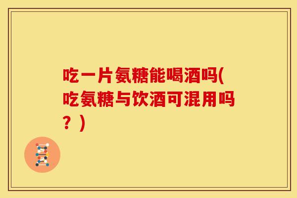 吃一片氨糖能喝酒吗(吃氨糖与饮酒可混用吗？)-第1张图片-关节骑士