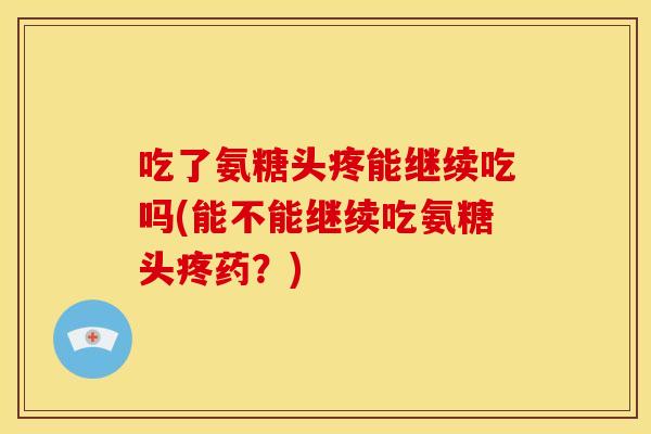 吃了氨糖头疼能继续吃吗(能不能继续吃氨糖头疼药？)