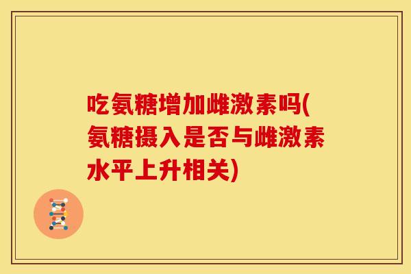 吃氨糖增加雌激素吗(氨糖摄入是否与雌激素水平上升相关)
