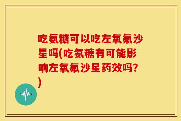 吃氨糖可以吃左氧氟沙星吗(吃氨糖有可能影响左氧氟沙星药效吗？)
