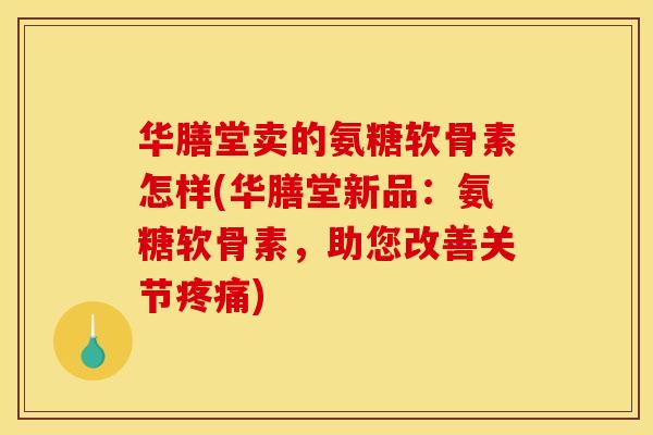 华膳堂卖的氨糖软骨素怎样(华膳堂新品：氨糖软骨素，助您改善关节疼痛)
