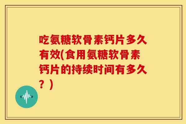吃氨糖软骨素钙片多久有效(食用氨糖软骨素钙片的持续时间有多久？)