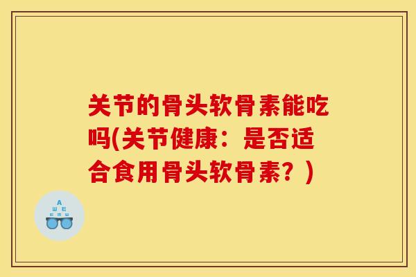 关节的骨头软骨素能吃吗(关节健康：是否适合食用骨头软骨素？)