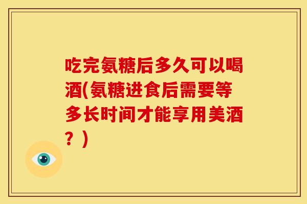 吃完氨糖后多久可以喝酒(氨糖进食后需要等多长时间才能享用美酒？)