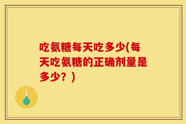 吃氨糖每天吃多少(每天吃氨糖的正确剂量是多少？)