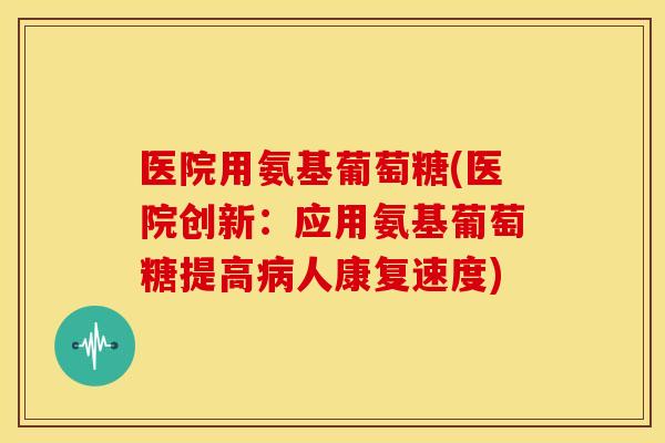 医院用氨基葡萄糖(医院创新：应用氨基葡萄糖提高病人康复速度)