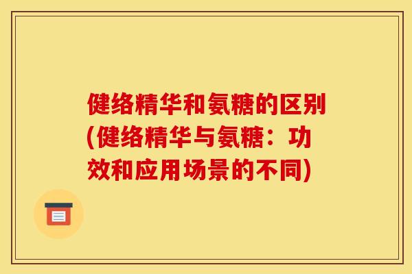 健络精华和氨糖的区别(健络精华与氨糖：功效和应用场景的不同)