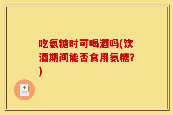 吃氨糖时可喝酒吗(饮酒期间能否食用氨糖?)-第1张图片-关节骑士 吃氨糖时可喝酒吗(饮酒期间能否食用氨糖?)-第1张图片-关节骑士