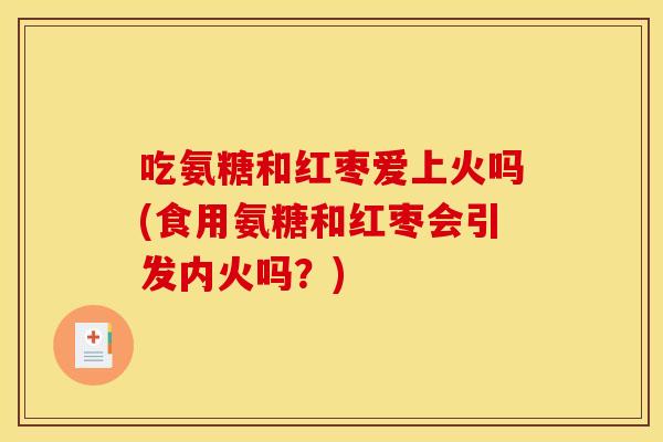 吃氨糖和红枣爱上火吗(食用氨糖和红枣会引发内火吗？)