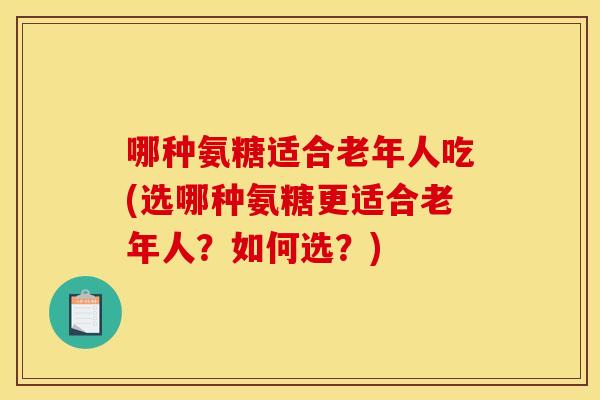 哪种氨糖适合老年人吃(选哪种氨糖更适合老年人？如何选？)
