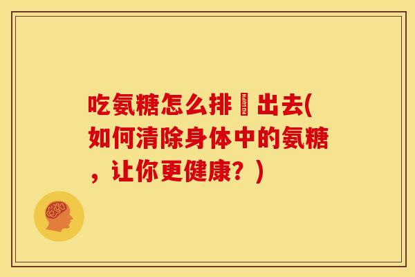 吃氨糖怎么排沚出去(如何清除身体中的氨糖，让你更健康？)
