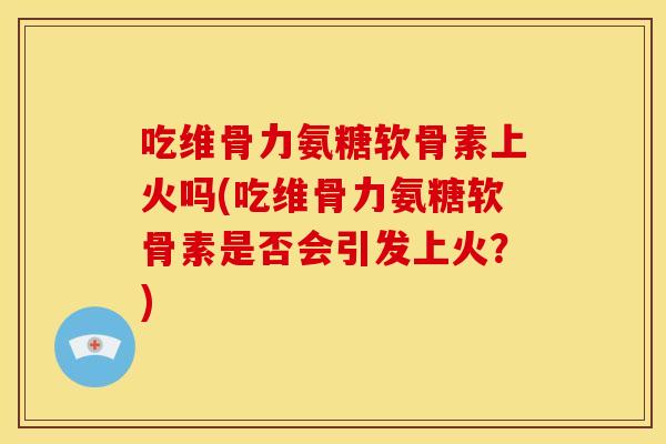 吃维骨力氨糖软骨素上火吗(吃维骨力氨糖软骨素是否会引发上火？)
