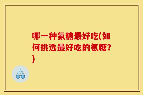 哪一种氨糖最好吃(如何挑选最好吃的氨糖？)