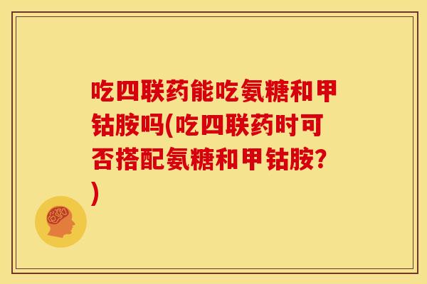 吃四联药能吃氨糖和甲钴胺吗(吃四联药时可否搭配氨糖和甲钴胺？)