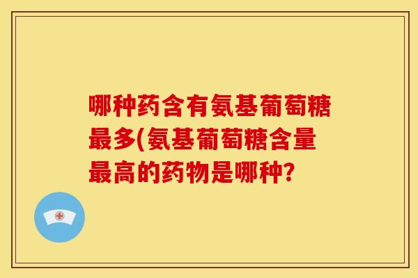 哪种药含有氨基葡萄糖最多(氨基葡萄糖含量最高的药物是哪种?-第1张图片-关节骑士 哪种药含有氨基葡萄糖最多(氨基葡萄糖含量最高的药物是哪种?-第1张图片-关节骑士
