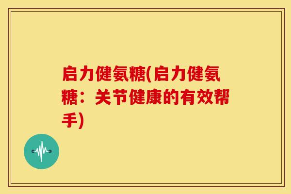 启力健氨糖(启力健氨糖：关节健康的有效帮手)