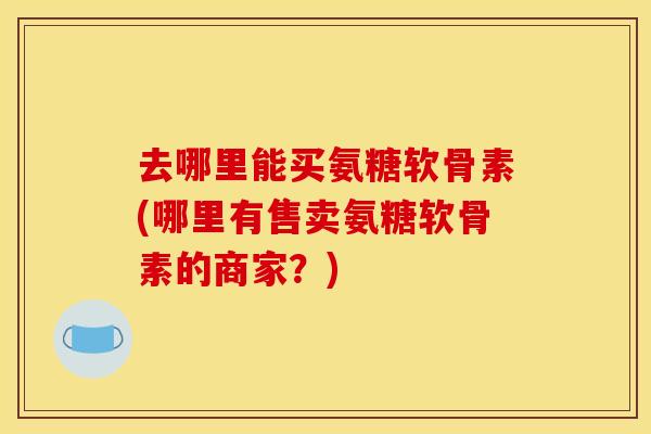 去哪里能买氨糖软骨素(哪里有售卖氨糖软骨素的商家？)