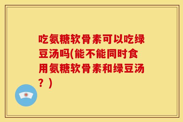 吃氨糖软骨素可以吃绿豆汤吗(能不能同时食用氨糖软骨素和绿豆汤？)