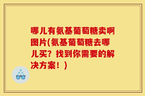 哪儿有氨基葡萄糖卖啊图片(氨基葡萄糖去哪儿买？找到你需要的解决方案！)