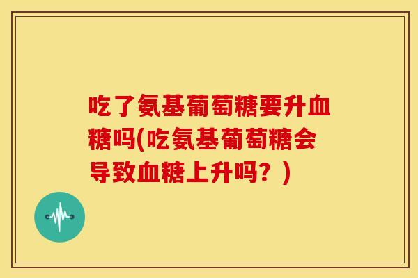 吃了氨基葡萄糖要升血糖吗(吃氨基葡萄糖会导致血糖上升吗？)