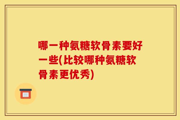 哪一种氨糖软骨素要好一些(比较哪种氨糖软骨素更优秀)