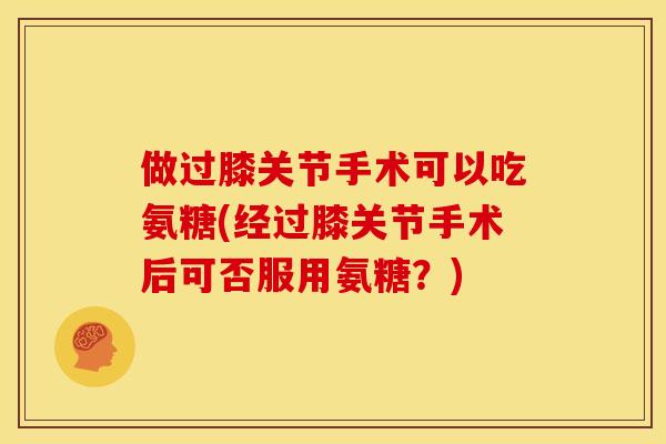 做过膝关节手术可以吃氨糖(经过膝关节手术后可否服用氨糖？)
