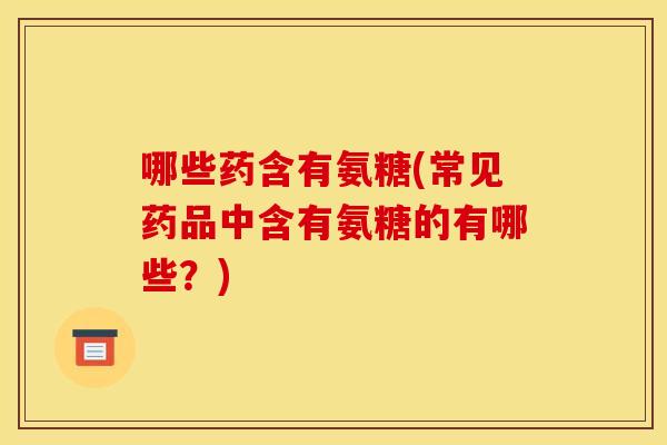 哪些药含有氨糖(常见药品中含有氨糖的有哪些？)