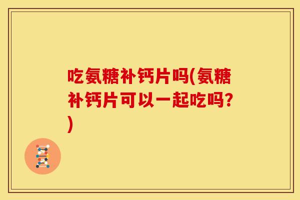 吃氨糖补钙片吗(氨糖补钙片可以一起吃吗？)
