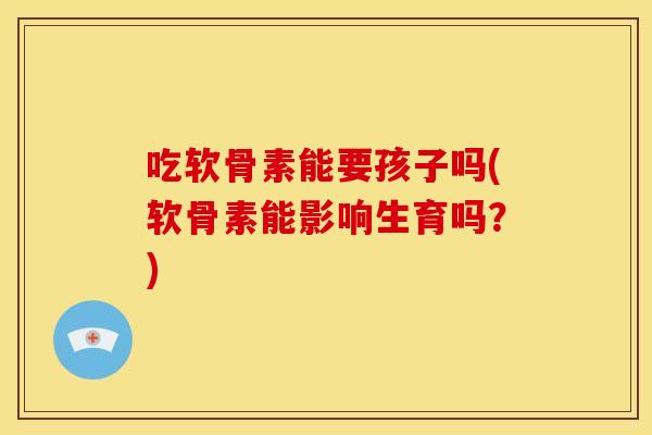 吃软骨素能要孩子吗(软骨素能影响生育吗？)