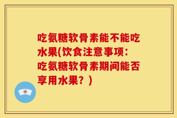 吃氨糖软骨素能不能吃水果(饮食注意事项：吃氨糖软骨素期间能否享用水果？)