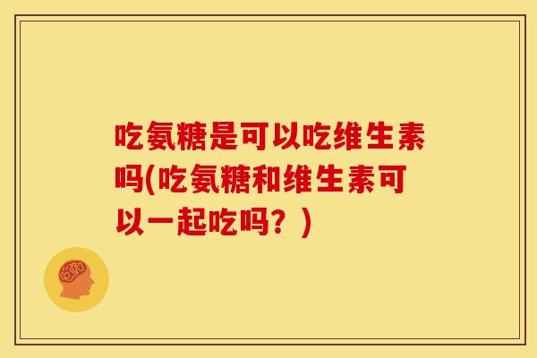 吃氨糖是可以吃维生素吗(吃氨糖和维生素可以一起吃吗？)