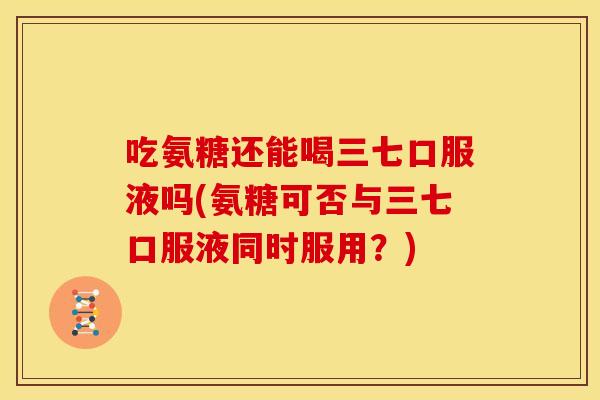 吃氨糖还能喝三七口服液吗(氨糖可否与三七口服液同时服用？)