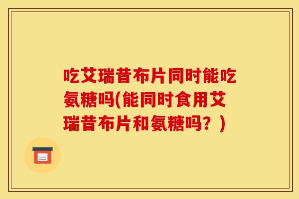 吃艾瑞昔布片同时能吃氨糖吗(能同时食用艾瑞昔布片和氨糖吗？)