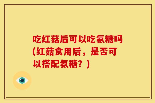 吃红菇后可以吃氨糖吗(红菇食用后，是否可以搭配氨糖？)