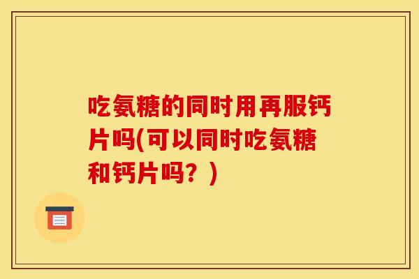 吃氨糖的同时用再服钙片吗(可以同时吃氨糖和钙片吗？)