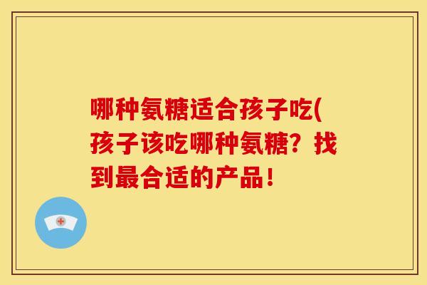 哪种氨糖适合孩子吃(孩子该吃哪种氨糖？找到最合适的产品！