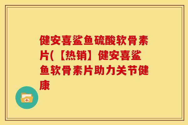 健安喜鲨鱼硫酸软骨素片(【热销】健安喜鲨鱼软骨素片助力关节健康