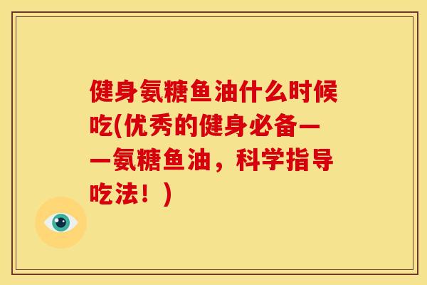 健身氨糖鱼油什么时候吃(优秀的健身必备——氨糖鱼油，科学指导吃法！)