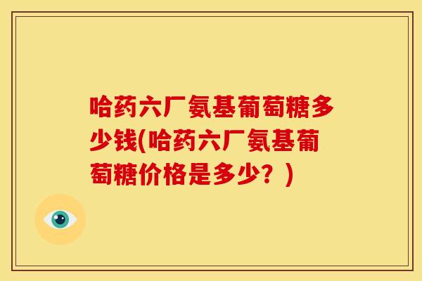 哈药六厂氨基葡萄糖多少钱(哈药六厂氨基葡萄糖价格是多少？)