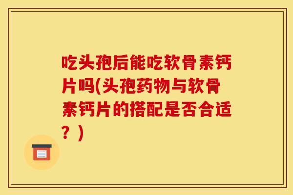 吃头孢后能吃软骨素钙片吗(头孢药物与软骨素钙片的搭配是否合适？)