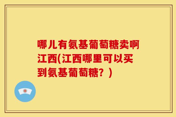 哪儿有氨基葡萄糖卖啊江西(江西哪里可以买到氨基葡萄糖？)